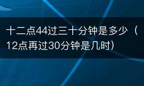 十二点44过三十分钟是多少（12点再过30分钟是几时）