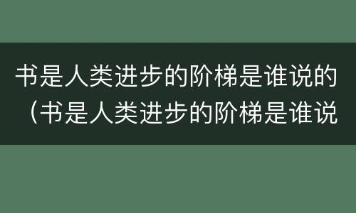 书是人类进步的阶梯是谁说的（书是人类进步的阶梯是谁说的话）