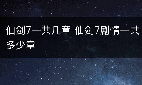 仙剑7一共几章 仙剑7剧情一共多少章