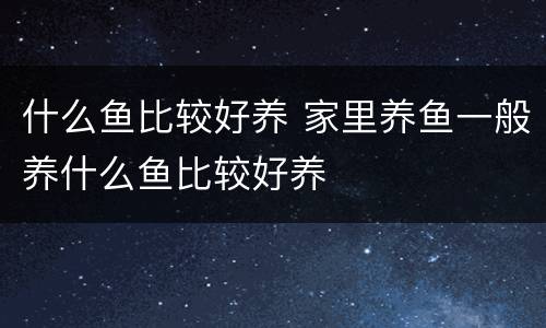 什么鱼比较好养 家里养鱼一般养什么鱼比较好养