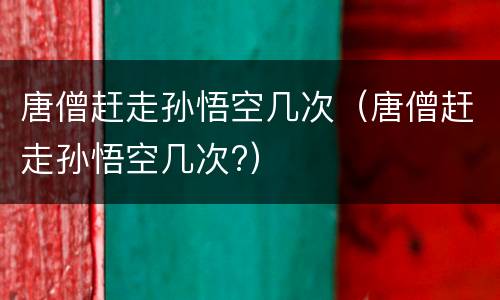 唐僧赶走孙悟空几次（唐僧赶走孙悟空几次?）