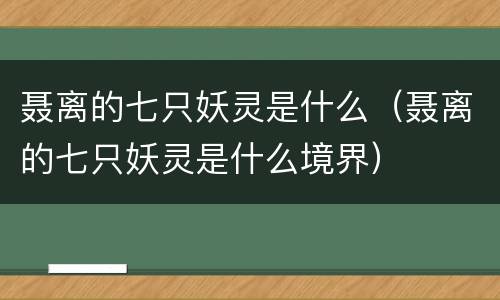 聂离的七只妖灵是什么（聂离的七只妖灵是什么境界）