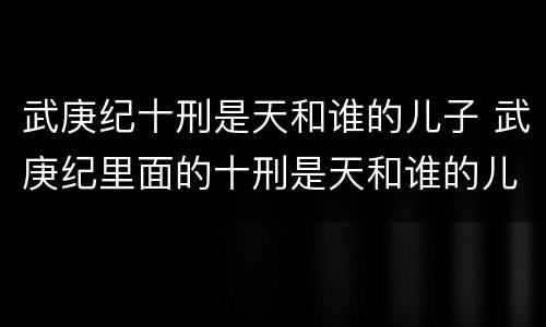 武庚纪十刑是天和谁的儿子 武庚纪里面的十刑是天和谁的儿子