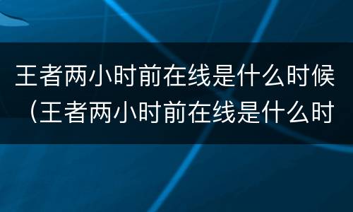 王者两小时前在线是什么时候（王者两小时前在线是什么时候开始的）