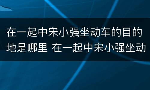 在一起中宋小强坐动车的目的地是哪里 在一起中宋小强坐动车去哪里