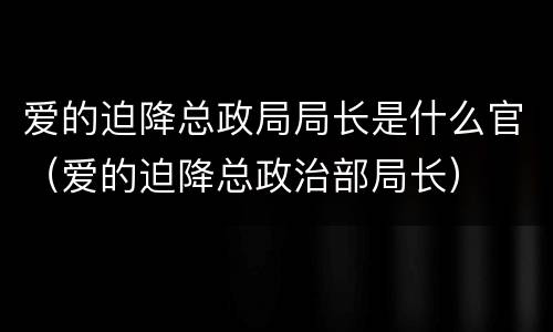 爱的迫降总政局局长是什么官（爱的迫降总政治部局长）