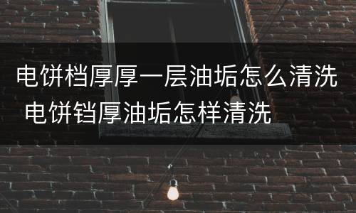 电饼档厚厚一层油垢怎么清洗 电饼铛厚油垢怎样清洗