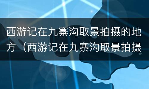 西游记在九寨沟取景拍摄的地方（西游记在九寨沟取景拍摄的地方有哪些）