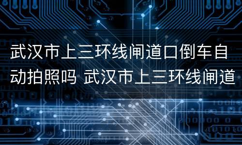 武汉市上三环线闸道口倒车自动拍照吗 武汉市上三环线闸道口倒车会拍照吗