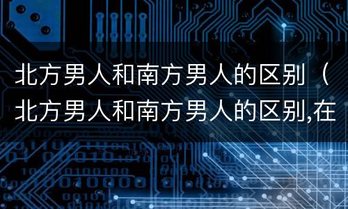 北方男人和南方男人的区别（北方男人和南方男人的区别,在对待老婆摔倒）