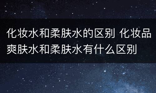 化妆水和柔肤水的区别 化妆品爽肤水和柔肤水有什么区别