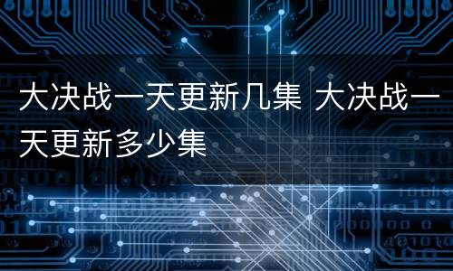 大决战一天更新几集 大决战一天更新多少集