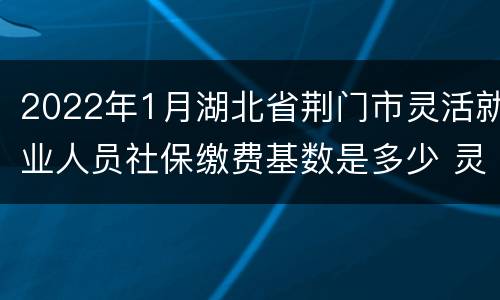 2022年1月湖北省荆门市灵活就业人员社保缴费基数是多少 灵活就业人员社保缴费基数是多少