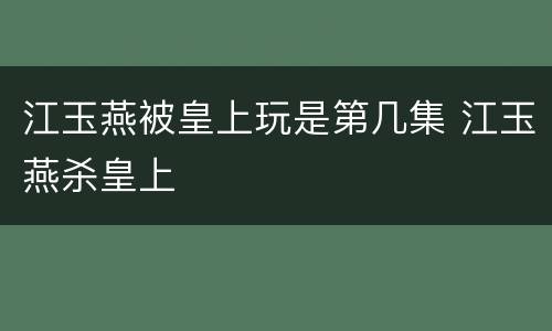 江玉燕被皇上玩是第几集 江玉燕杀皇上