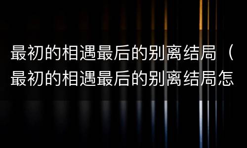 最初的相遇最后的别离结局（最初的相遇最后的别离结局怎样）