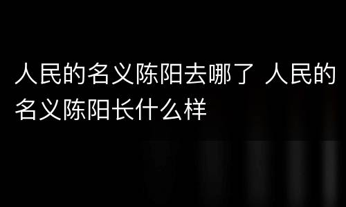 人民的名义陈阳去哪了 人民的名义陈阳长什么样