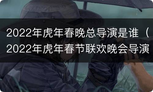 2022年虎年春晚总导演是谁（2022年虎年春节联欢晚会导演）