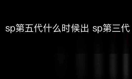 sp第五代什么时候出 sp第三代