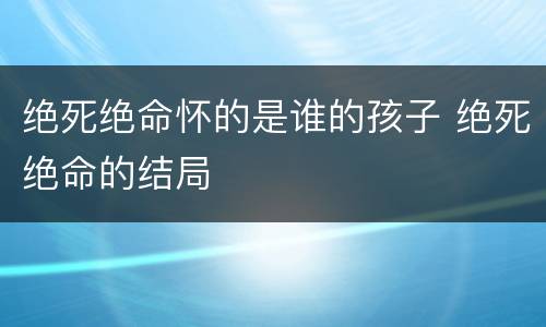 绝死绝命怀的是谁的孩子 绝死绝命的结局