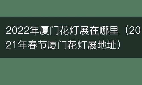 2022年厦门花灯展在哪里（2021年春节厦门花灯展地址）