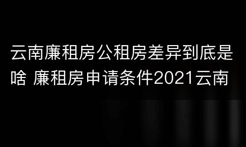 云南廉租房公租房差异到底是啥 廉租房申请条件2021云南