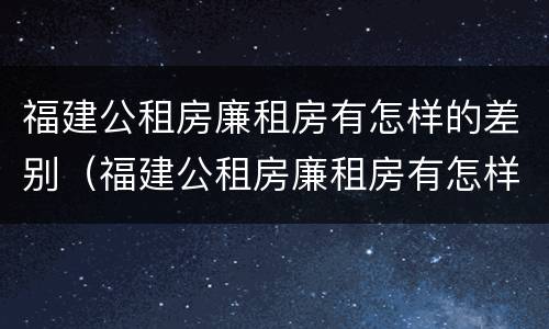 福建公租房廉租房有怎样的差别（福建公租房廉租房有怎样的差别和优势）