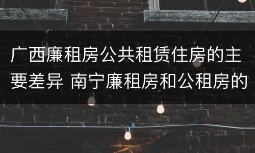 广西廉租房公共租赁住房的主要差异 南宁廉租房和公租房的区别