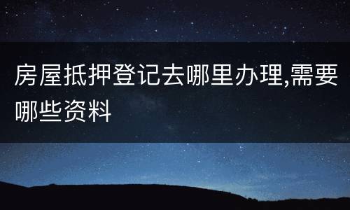 房屋抵押登记去哪里办理,需要哪些资料