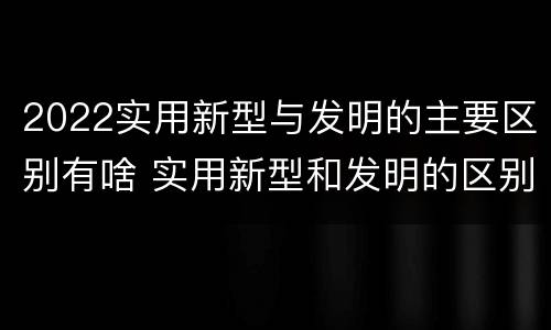 2022实用新型与发明的主要区别有啥 实用新型和发明的区别