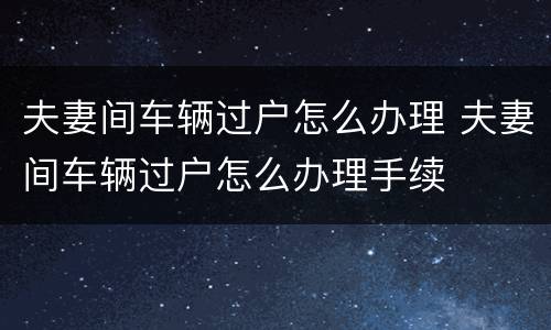 夫妻间车辆过户怎么办理 夫妻间车辆过户怎么办理手续