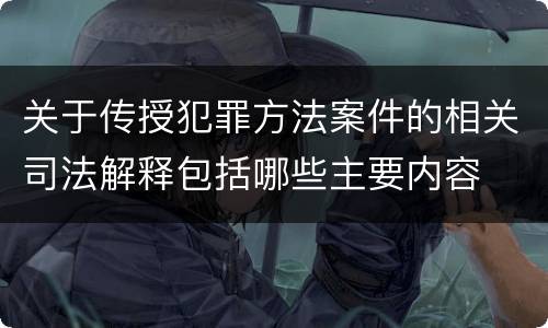 关于传授犯罪方法案件的相关司法解释包括哪些主要内容