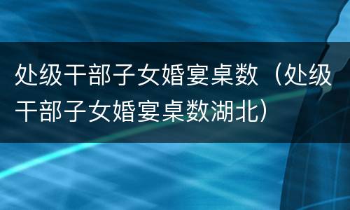 处级干部子女婚宴桌数（处级干部子女婚宴桌数湖北）