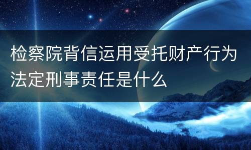 检察院背信运用受托财产行为法定刑事责任是什么