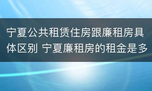 宁夏公共租赁住房跟廉租房具体区别 宁夏廉租房的租金是多少钱