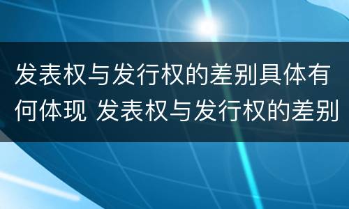 发表权与发行权的差别具体有何体现 发表权与发行权的差别具体有何体现和联系