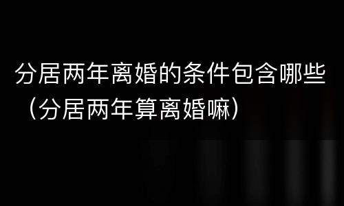 分居两年离婚的条件包含哪些（分居两年算离婚嘛）