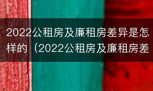 2022公租房及廉租房差异是怎样的（2022公租房及廉租房差异是怎样的呢）