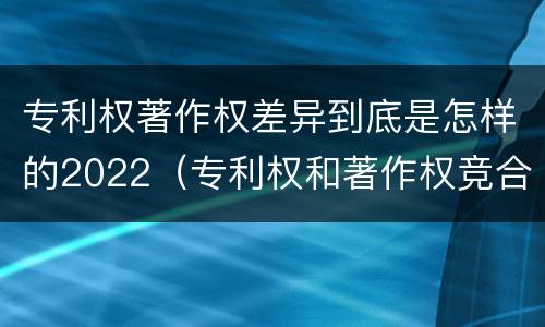 专利权著作权差异到底是怎样的2022（专利权和著作权竞合）