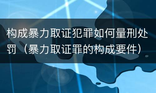 构成暴力取证犯罪如何量刑处罚（暴力取证罪的构成要件）