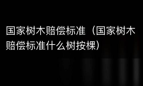 国家树木赔偿标准（国家树木赔偿标准什么树按棵）