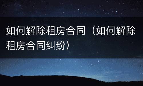 如何解除租房合同（如何解除租房合同纠纷）