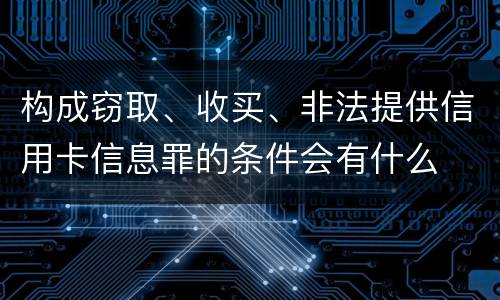 构成窃取、收买、非法提供信用卡信息罪的条件会有什么