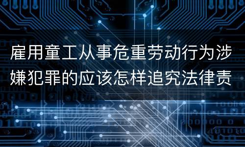 雇用童工从事危重劳动行为涉嫌犯罪的应该怎样追究法律责任