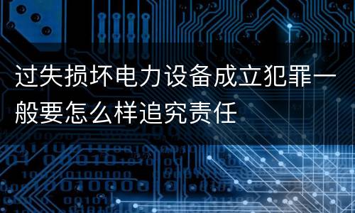 过失损坏电力设备成立犯罪一般要怎么样追究责任