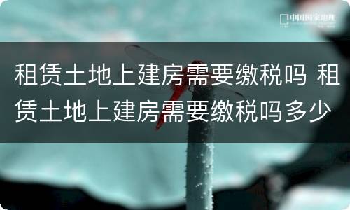 租赁土地上建房需要缴税吗 租赁土地上建房需要缴税吗多少钱