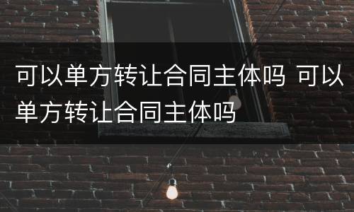 可以单方转让合同主体吗 可以单方转让合同主体吗