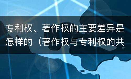 专利权、著作权的主要差异是怎样的（著作权与专利权的共性有）