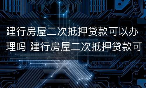 建行房屋二次抵押贷款可以办理吗 建行房屋二次抵押贷款可以贷款多少