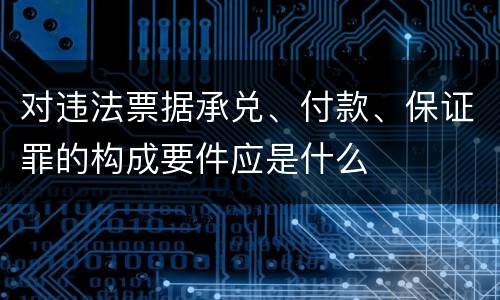 对违法票据承兑、付款、保证罪的构成要件应是什么