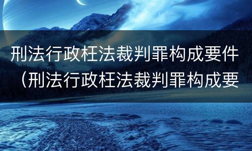 刑法行政枉法裁判罪构成要件（刑法行政枉法裁判罪构成要件有哪些）